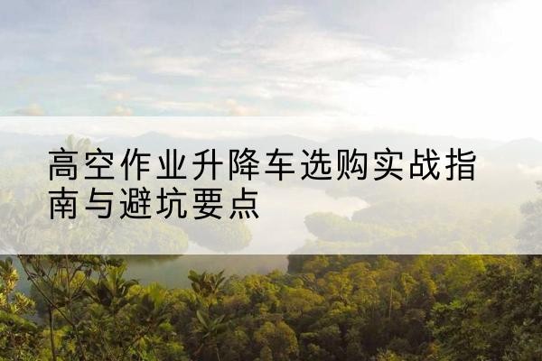 江华升降车怎么选-高空作业升降车选购实战指南与避坑要点