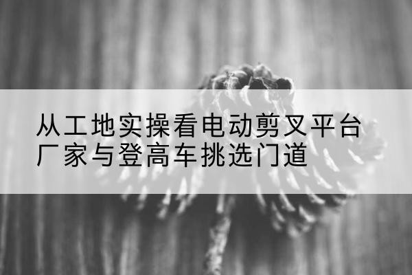 江华电动剪叉升降平台厂家-从工地实操看电动剪叉平台厂家与登高车挑选门道