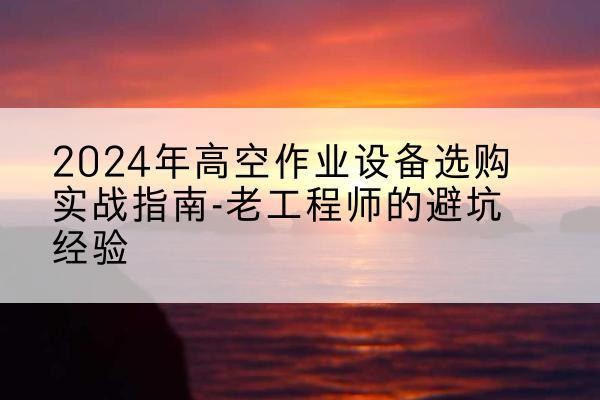 江华高空作业升降机厂家推荐-2024年高空作业设备选购实战指南-老工程师的避坑经验