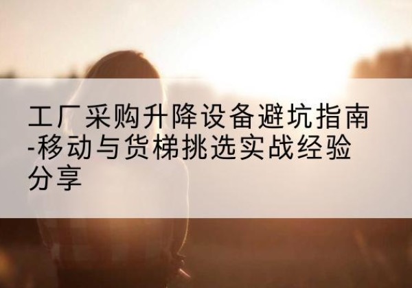 江华移动式升降机怎么选-工厂采购升降设备避坑指南-移动与货梯挑选实战经验分享