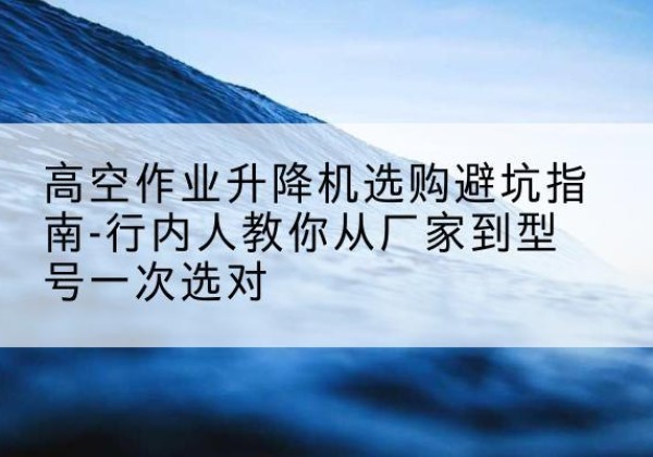 江华升降平台厂家-高空作业升降机选购避坑指南-行内人教你从厂家到型号一次选对