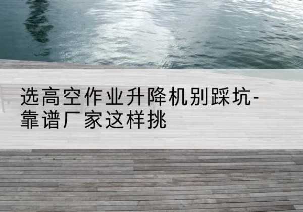 江华剪叉式升降机厂家-选高空作业升降机别踩坑-靠谱厂家这样挑