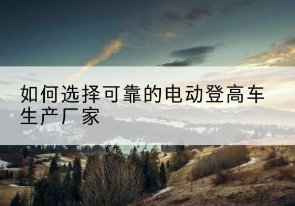 江华电动登高车厂家-如何选择可靠的电动登高车生产厂家