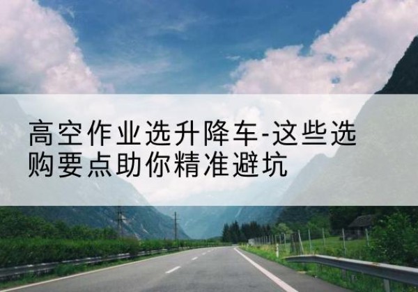 江华升降车厂家-高空作业选升降车-这些选购要点助你*避坑