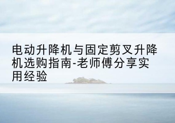 江华电动升降机怎么选-电动升降机与固定剪叉升降机选购指南-老师傅分享实用经验