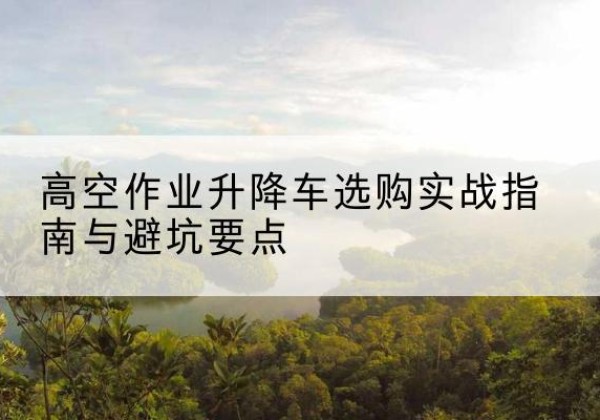 江华升降车怎么选-高空作业升降车选购实战指南与避坑要点