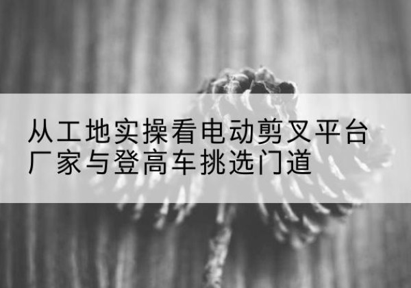 江华电动剪叉升降平台厂家-从工地实操看电动剪叉平台厂家与登高车挑选门道