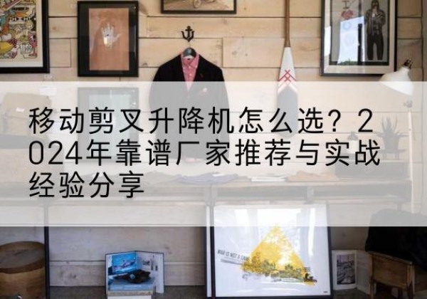 江华升降平台厂家推荐-移动剪叉升降机怎么选？2024年靠谱厂家推荐与实战经验分享