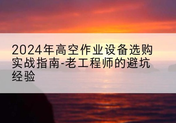 江华高空作业升降机厂家推荐-2024年高空作业设备选购实战指南-老工程师的避坑经验