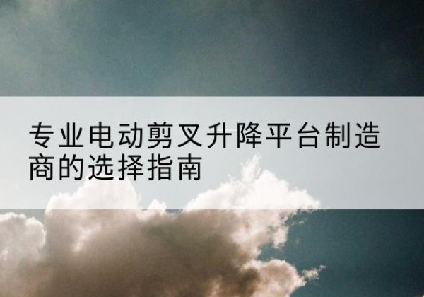 江华电动剪叉升降平台厂家-专业电动剪叉升降平台制造商的选择指南